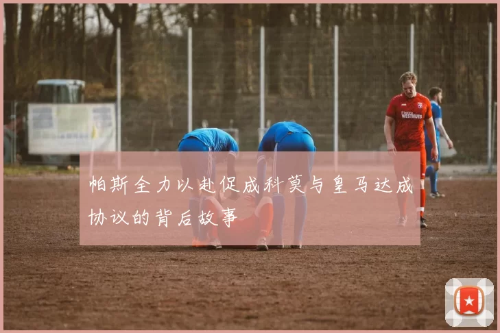 帕斯全力以赴促成科莫与皇马达成协议的背后故事